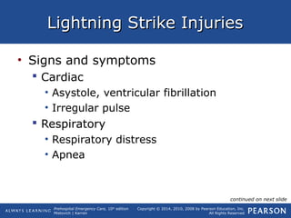 Prehospital Emergency Care, 10th
edition
Mistovich | Karren
Copyright © 2014, 2010, 2008 by Pearson Education, Inc.
All Rights Reserved
Lightning Strike InjuriesLightning Strike Injuries
• Signs and symptoms
 Cardiac
• Asystole, ventricular fibrillation
• Irregular pulse
 Respiratory
• Respiratory distress
• Apnea
continued on next slide
 