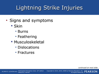 Prehospital Emergency Care, 10th
edition
Mistovich | Karren
Copyright © 2014, 2010, 2008 by Pearson Education, Inc.
All Rights Reserved
Lightning Strike InjuriesLightning Strike Injuries
• Signs and symptoms
 Skin
• Burns
• Feathering
 Musculoskeletal
• Dislocations
• Fractures
continued on next slide
 