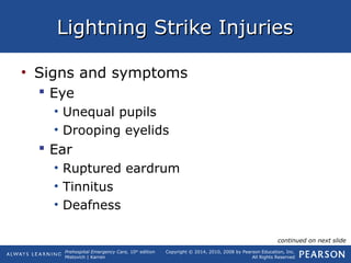 Prehospital Emergency Care, 10th
edition
Mistovich | Karren
Copyright © 2014, 2010, 2008 by Pearson Education, Inc.
All Rights Reserved
Lightning Strike InjuriesLightning Strike Injuries
• Signs and symptoms
 Eye
• Unequal pupils
• Drooping eyelids
 Ear
• Ruptured eardrum
• Tinnitus
• Deafness
continued on next slide
 