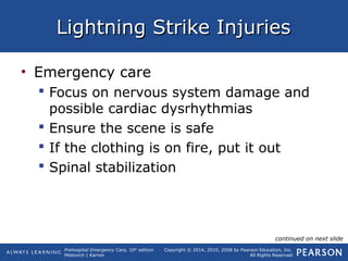 Prehospital Emergency Care, 10th
edition
Mistovich | Karren
Copyright © 2014, 2010, 2008 by Pearson Education, Inc.
All Rights Reserved
Lightning Strike InjuriesLightning Strike Injuries
• Emergency care
 Focus on nervous system damage and
possible cardiac dysrhythmias
 Ensure the scene is safe
 If the clothing is on fire, put it out
 Spinal stabilization
continued on next slide
 