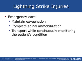 Prehospital Emergency Care, 10th
edition
Mistovich | Karren
Copyright © 2014, 2010, 2008 by Pearson Education, Inc.
All Rights Reserved
Lightning Strike InjuriesLightning Strike Injuries
• Emergency care
 Maintain oxygenation
 Complete spinal immobilization
 Transport while continuously monitoring
the patient’s condition
 