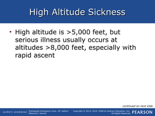 Prehospital Emergency Care, 10th
edition
Mistovich | Karren
Copyright © 2014, 2010, 2008 by Pearson Education, Inc.
All Rights Reserved
High Altitude SicknessHigh Altitude Sickness
• High altitude is >5,000 feet, but
serious illness usually occurs at
altitudes >8,000 feet, especially with
rapid ascent
continued on next slide
 