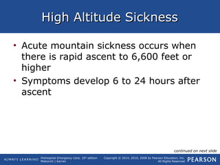 Prehospital Emergency Care, 10th
edition
Mistovich | Karren
Copyright © 2014, 2010, 2008 by Pearson Education, Inc.
All Rights Reserved
High Altitude SicknessHigh Altitude Sickness
• Acute mountain sickness occurs when
there is rapid ascent to 6,600 feet or
higher
• Symptoms develop 6 to 24 hours after
ascent
continued on next slide
 