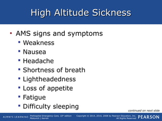 Prehospital Emergency Care, 10th
edition
Mistovich | Karren
Copyright © 2014, 2010, 2008 by Pearson Education, Inc.
All Rights Reserved
High Altitude SicknessHigh Altitude Sickness
• AMS signs and symptoms
 Weakness
 Nausea
 Headache
 Shortness of breath
 Lightheadedness
 Loss of appetite
 Fatigue
 Difficulty sleeping continued on next slide
 