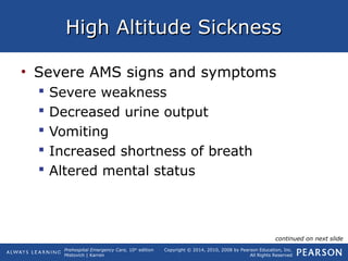 Prehospital Emergency Care, 10th
edition
Mistovich | Karren
Copyright © 2014, 2010, 2008 by Pearson Education, Inc.
All Rights Reserved
High Altitude SicknessHigh Altitude Sickness
• Severe AMS signs and symptoms
 Severe weakness
 Decreased urine output
 Vomiting
 Increased shortness of breath
 Altered mental status
continued on next slide
 