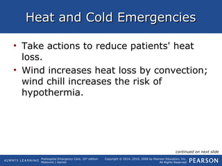 Prehospital Emergency Care, 10th
edition
Mistovich | Karren
Copyright © 2014, 2010, 2008 by Pearson Education, Inc.
All Rights Reserved
Heat and Cold EmergenciesHeat and Cold Emergencies
• Take actions to reduce patients' heat
loss.
• Wind increases heat loss by convection;
wind chill increases the risk of
hypothermia.
continued on next slide
 