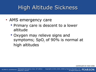Prehospital Emergency Care, 10th
edition
Mistovich | Karren
Copyright © 2014, 2010, 2008 by Pearson Education, Inc.
All Rights Reserved
High Altitude SicknessHigh Altitude Sickness
• AMS emergency care
 Primary care is descent to a lower
altitude
 Oxygen may relieve signs and
symptoms; SpO2 of 90% is normal at
high altitudes
continued on next slide
 