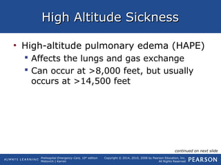 Prehospital Emergency Care, 10th
edition
Mistovich | Karren
Copyright © 2014, 2010, 2008 by Pearson Education, Inc.
All Rights Reserved
High Altitude SicknessHigh Altitude Sickness
• High-altitude pulmonary edema (HAPE)
 Affects the lungs and gas exchange
 Can occur at >8,000 feet, but usually
occurs at >14,500 feet
continued on next slide
 