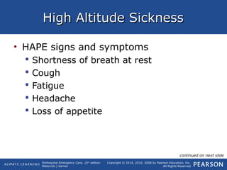 Prehospital Emergency Care, 10th
edition
Mistovich | Karren
Copyright © 2014, 2010, 2008 by Pearson Education, Inc.
All Rights Reserved
High Altitude SicknessHigh Altitude Sickness
• HAPE signs and symptoms
 Shortness of breath at rest
 Cough
 Fatigue
 Headache
 Loss of appetite
continued on next slide
 