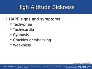Prehospital Emergency Care, 10th
edition
Mistovich | Karren
Copyright © 2014, 2010, 2008 by Pearson Education, Inc.
All Rights Reserved
High Altitude SicknessHigh Altitude Sickness
• HAPE signs and symptoms
 Tachypnea
 Tachycardia
 Cyanosis
 Crackles or wheezing
 Weakness
continued on next slide
 