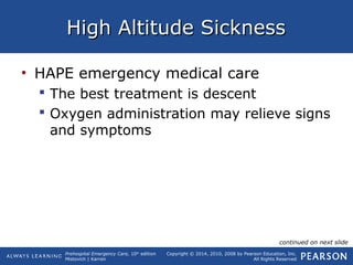 Prehospital Emergency Care, 10th
edition
Mistovich | Karren
Copyright © 2014, 2010, 2008 by Pearson Education, Inc.
All Rights Reserved
High Altitude SicknessHigh Altitude Sickness
• HAPE emergency medical care
 The best treatment is descent
 Oxygen administration may relieve signs
and symptoms
continued on next slide
 