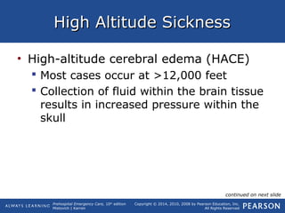 Prehospital Emergency Care, 10th
edition
Mistovich | Karren
Copyright © 2014, 2010, 2008 by Pearson Education, Inc.
All Rights Reserved
High Altitude SicknessHigh Altitude Sickness
• High-altitude cerebral edema (HACE)
 Most cases occur at >12,000 feet
 Collection of fluid within the brain tissue
results in increased pressure within the
skull
continued on next slide
 