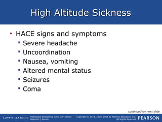 Prehospital Emergency Care, 10th
edition
Mistovich | Karren
Copyright © 2014, 2010, 2008 by Pearson Education, Inc.
All Rights Reserved
High Altitude SicknessHigh Altitude Sickness
• HACE signs and symptoms
 Severe headache
 Uncoordination
 Nausea, vomiting
 Altered mental status
 Seizures
 Coma
continued on next slide
 