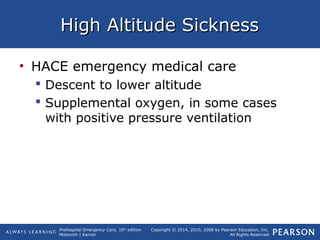Prehospital Emergency Care, 10th
edition
Mistovich | Karren
Copyright © 2014, 2010, 2008 by Pearson Education, Inc.
All Rights Reserved
High Altitude SicknessHigh Altitude Sickness
• HACE emergency medical care
 Descent to lower altitude
 Supplemental oxygen, in some cases
with positive pressure ventilation
 