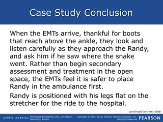 Prehospital Emergency Care, 10th
edition
Mistovich | Karren
Copyright © 2014, 2010, 2008 by Pearson Education, Inc.
All Rights Reserved
Case Study ConclusionCase Study Conclusion
When the EMTs arrive, thankful for boots
that reach above the ankle, they look and
listen carefully as they approach the Randy,
and ask him if he saw where the snake
went. Rather than begin secondary
assessment and treatment in the open
space, the EMTs feel it is safer to place
Randy in the ambulance first.
Randy is positioned with his legs flat on the
stretcher for the ride to the hospital.
continued on next slide
 