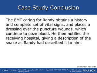 Prehospital Emergency Care, 10th
edition
Mistovich | Karren
Copyright © 2014, 2010, 2008 by Pearson Education, Inc.
All Rights Reserved
Case Study ConclusionCase Study Conclusion
The EMT caring for Randy obtains a history
and complete set of vital signs, and places a
dressing over the puncture wounds, which
continue to ooze blood. He then notifies the
receiving hospital, giving a description of the
snake as Randy had described it to him.
continued on next slide
 