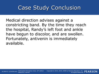 Prehospital Emergency Care, 10th
edition
Mistovich | Karren
Copyright © 2014, 2010, 2008 by Pearson Education, Inc.
All Rights Reserved
Case Study ConclusionCase Study Conclusion
Medical direction advises against a
constricting band. By the time they reach
the hospital, Randy’s left foot and ankle
have begun to discolor, and are swollen.
Fortunately, antivenin is immediately
available.
 