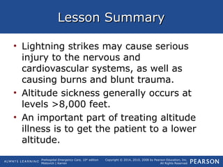 Prehospital Emergency Care, 10th
edition
Mistovich | Karren
Copyright © 2014, 2010, 2008 by Pearson Education, Inc.
All Rights Reserved
Lesson SummaryLesson Summary
• Lightning strikes may cause serious
injury to the nervous and
cardiovascular systems, as well as
causing burns and blunt trauma.
• Altitude sickness generally occurs at
levels >8,000 feet.
• An important part of treating altitude
illness is to get the patient to a lower
altitude.
 