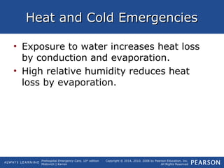 Prehospital Emergency Care, 10th
edition
Mistovich | Karren
Copyright © 2014, 2010, 2008 by Pearson Education, Inc.
All Rights Reserved
Heat and Cold EmergenciesHeat and Cold Emergencies
• Exposure to water increases heat loss
by conduction and evaporation.
• High relative humidity reduces heat
loss by evaporation.
 