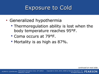 Prehospital Emergency Care, 10th
edition
Mistovich | Karren
Copyright © 2014, 2010, 2008 by Pearson Education, Inc.
All Rights Reserved
Exposure to ColdExposure to Cold
• Generalized hypothermia
 Thermoregulation ability is lost when the
body temperature reaches 95°F.
 Coma occurs at 79°F.
 Mortality is as high as 87%.
continued on next slide
 