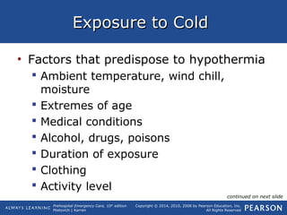 Prehospital Emergency Care, 10th
edition
Mistovich | Karren
Copyright © 2014, 2010, 2008 by Pearson Education, Inc.
All Rights Reserved
Exposure to ColdExposure to Cold
• Factors that predispose to hypothermia
 Ambient temperature, wind chill,
moisture
 Extremes of age
 Medical conditions
 Alcohol, drugs, poisons
 Duration of exposure
 Clothing
 Activity level
continued on next slide
 