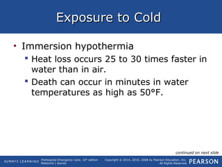 Prehospital Emergency Care, 10th
edition
Mistovich | Karren
Copyright © 2014, 2010, 2008 by Pearson Education, Inc.
All Rights Reserved
Exposure to ColdExposure to Cold
• Immersion hypothermia
 Heat loss occurs 25 to 30 times faster in
water than in air.
 Death can occur in minutes in water
temperatures as high as 50°F.
continued on next slide
 