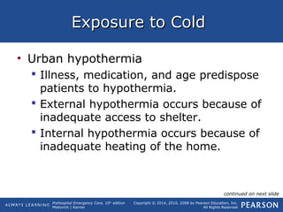 Prehospital Emergency Care, 10th
edition
Mistovich | Karren
Copyright © 2014, 2010, 2008 by Pearson Education, Inc.
All Rights Reserved
Exposure to ColdExposure to Cold
• Urban hypothermia
 Illness, medication, and age predispose
patients to hypothermia.
 External hypothermia occurs because of
inadequate access to shelter.
 Internal hypothermia occurs because of
inadequate heating of the home.
continued on next slide
 