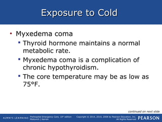 Prehospital Emergency Care, 10th
edition
Mistovich | Karren
Copyright © 2014, 2010, 2008 by Pearson Education, Inc.
All Rights Reserved
Exposure to ColdExposure to Cold
• Myxedema coma
 Thyroid hormone maintains a normal
metabolic rate.
 Myxedema coma is a complication of
chronic hypothyroidism.
 The core temperature may be as low as
75°F.
continued on next slide
 