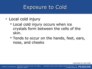 Prehospital Emergency Care, 10th
edition
Mistovich | Karren
Copyright © 2014, 2010, 2008 by Pearson Education, Inc.
All Rights Reserved
Exposure to ColdExposure to Cold
• Local cold injury
 Local cold injury occurs when ice
crystals form between the cells of the
skin.
 Tends to occur on the hands, feet, ears,
nose, and cheeks
continued on next slide
 