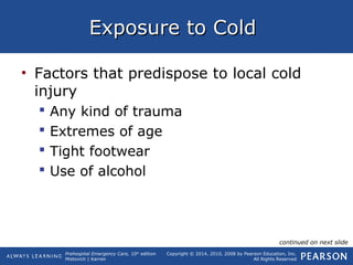 Prehospital Emergency Care, 10th
edition
Mistovich | Karren
Copyright © 2014, 2010, 2008 by Pearson Education, Inc.
All Rights Reserved
Exposure to ColdExposure to Cold
• Factors that predispose to local cold
injury
 Any kind of trauma
 Extremes of age
 Tight footwear
 Use of alcohol
continued on next slide
 