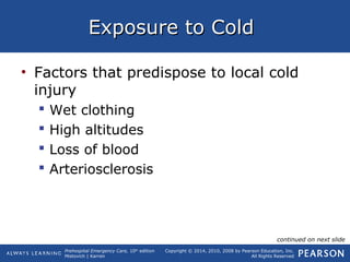 Prehospital Emergency Care, 10th
edition
Mistovich | Karren
Copyright © 2014, 2010, 2008 by Pearson Education, Inc.
All Rights Reserved
Exposure to ColdExposure to Cold
• Factors that predispose to local cold
injury
 Wet clothing
 High altitudes
 Loss of blood
 Arteriosclerosis
continued on next slide
 