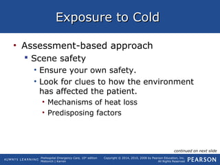Prehospital Emergency Care, 10th
edition
Mistovich | Karren
Copyright © 2014, 2010, 2008 by Pearson Education, Inc.
All Rights Reserved
Exposure to ColdExposure to Cold
• Assessment-based approach
 Scene safety
• Ensure your own safety.
• Look for clues to how the environment
has affected the patient.
• Mechanisms of heat loss
• Predisposing factors
continued on next slide
 