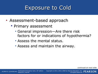 Prehospital Emergency Care, 10th
edition
Mistovich | Karren
Copyright © 2014, 2010, 2008 by Pearson Education, Inc.
All Rights Reserved
Exposure to ColdExposure to Cold
• Assessment-based approach
 Primary assessment
• General impression—Are there risk
factors for or indications of hypothermia?
• Assess the mental status.
• Assess and maintain the airway.
continued on next slide
 