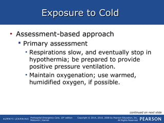 Prehospital Emergency Care, 10th
edition
Mistovich | Karren
Copyright © 2014, 2010, 2008 by Pearson Education, Inc.
All Rights Reserved
Exposure to ColdExposure to Cold
• Assessment-based approach
 Primary assessment
• Respirations slow, and eventually stop in
hypothermia; be prepared to provide
positive pressure ventilation.
• Maintain oxygenation; use warmed,
humidified oxygen, if possible.
continued on next slide
 