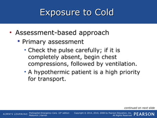Prehospital Emergency Care, 10th
edition
Mistovich | Karren
Copyright © 2014, 2010, 2008 by Pearson Education, Inc.
All Rights Reserved
Exposure to ColdExposure to Cold
• Assessment-based approach
 Primary assessment
• Check the pulse carefully; if it is
completely absent, begin chest
compressions, followed by ventilation.
• A hypothermic patient is a high priority
for transport.
continued on next slide
 