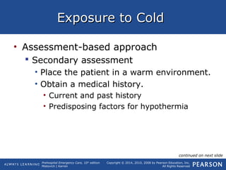 Prehospital Emergency Care, 10th
edition
Mistovich | Karren
Copyright © 2014, 2010, 2008 by Pearson Education, Inc.
All Rights Reserved
Exposure to ColdExposure to Cold
• Assessment-based approach
 Secondary assessment
• Place the patient in a warm environment.
• Obtain a medical history.
• Current and past history
• Predisposing factors for hypothermia
continued on next slide
 