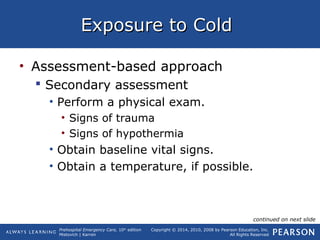 Prehospital Emergency Care, 10th
edition
Mistovich | Karren
Copyright © 2014, 2010, 2008 by Pearson Education, Inc.
All Rights Reserved
Exposure to ColdExposure to Cold
• Assessment-based approach
 Secondary assessment
• Perform a physical exam.
• Signs of trauma
• Signs of hypothermia
• Obtain baseline vital signs.
• Obtain a temperature, if possible.
continued on next slide
 