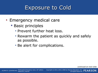Prehospital Emergency Care, 10th
edition
Mistovich | Karren
Copyright © 2014, 2010, 2008 by Pearson Education, Inc.
All Rights Reserved
Exposure to ColdExposure to Cold
• Emergency medical care
 Basic principles
• Prevent further heat loss.
• Rewarm the patient as quickly and safely
as possible.
• Be alert for complications.
continued on next slide
 