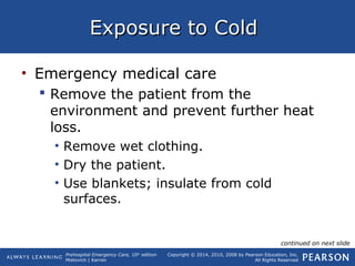 Prehospital Emergency Care, 10th
edition
Mistovich | Karren
Copyright © 2014, 2010, 2008 by Pearson Education, Inc.
All Rights Reserved
Exposure to ColdExposure to Cold
• Emergency medical care
 Remove the patient from the
environment and prevent further heat
loss.
• Remove wet clothing.
• Dry the patient.
• Use blankets; insulate from cold
surfaces.
continued on next slide
 