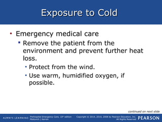 Prehospital Emergency Care, 10th
edition
Mistovich | Karren
Copyright © 2014, 2010, 2008 by Pearson Education, Inc.
All Rights Reserved
Exposure to ColdExposure to Cold
• Emergency medical care
 Remove the patient from the
environment and prevent further heat
loss.
• Protect from the wind.
• Use warm, humidified oxygen, if
possible.
continued on next slide
 