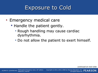 Prehospital Emergency Care, 10th
edition
Mistovich | Karren
Copyright © 2014, 2010, 2008 by Pearson Education, Inc.
All Rights Reserved
Exposure to ColdExposure to Cold
• Emergency medical care
 Handle the patient gently.
• Rough handling may cause cardiac
dysrhythmia.
• Do not allow the patient to exert himself.
continued on next slide
 