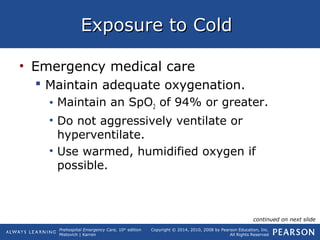 Prehospital Emergency Care, 10th
edition
Mistovich | Karren
Copyright © 2014, 2010, 2008 by Pearson Education, Inc.
All Rights Reserved
Exposure to ColdExposure to Cold
• Emergency medical care
 Maintain adequate oxygenation.
• Maintain an SpO2 of 94% or greater.
• Do not aggressively ventilate or
hyperventilate.
• Use warmed, humidified oxygen if
possible.
continued on next slide
 