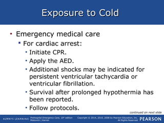 Prehospital Emergency Care, 10th
edition
Mistovich | Karren
Copyright © 2014, 2010, 2008 by Pearson Education, Inc.
All Rights Reserved
Exposure to ColdExposure to Cold
• Emergency medical care
 For cardiac arrest:
• Initiate CPR.
• Apply the AED.
• Additional shocks may be indicated for
persistent ventricular tachycardia or
ventricular fibrillation.
• Survival after prolonged hypothermia has
been reported.
• Follow protocols.
continued on next slide
 