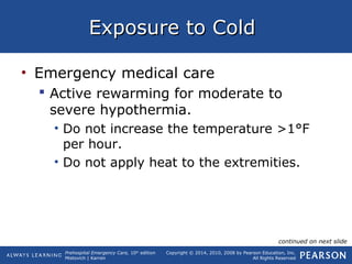 Prehospital Emergency Care, 10th
edition
Mistovich | Karren
Copyright © 2014, 2010, 2008 by Pearson Education, Inc.
All Rights Reserved
Exposure to ColdExposure to Cold
• Emergency medical care
 Active rewarming for moderate to
severe hypothermia.
• Do not increase the temperature >1°F
per hour.
• Do not apply heat to the extremities.
continued on next slide
 