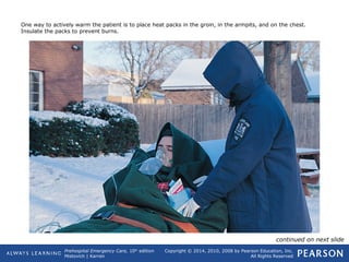 Prehospital Emergency Care, 10th
edition
Mistovich | Karren
Copyright © 2014, 2010, 2008 by Pearson Education, Inc.
All Rights Reserved
One way to actively warm the patient is to place heat packs in the groin, in the armpits, and on the chest.
Insulate the packs to prevent burns.
continued on next slide
 