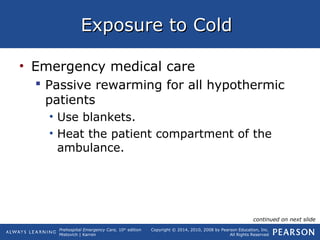 Prehospital Emergency Care, 10th
edition
Mistovich | Karren
Copyright © 2014, 2010, 2008 by Pearson Education, Inc.
All Rights Reserved
Exposure to ColdExposure to Cold
• Emergency medical care
 Passive rewarming for all hypothermic
patients
• Use blankets.
• Heat the patient compartment of the
ambulance.
continued on next slide
 