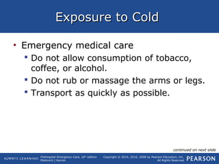 Prehospital Emergency Care, 10th
edition
Mistovich | Karren
Copyright © 2014, 2010, 2008 by Pearson Education, Inc.
All Rights Reserved
Exposure to ColdExposure to Cold
• Emergency medical care
 Do not allow consumption of tobacco,
coffee, or alcohol.
 Do not rub or massage the arms or legs.
 Transport as quickly as possible.
continued on next slide
 