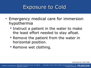 Prehospital Emergency Care, 10th
edition
Mistovich | Karren
Copyright © 2014, 2010, 2008 by Pearson Education, Inc.
All Rights Reserved
Exposure to ColdExposure to Cold
• Emergency medical care for immersion
hypothermia
 Instruct a patient in the water to make
the least effort needed to stay afloat.
 Remove the patient from the water in
horizontal position.
 Remove wet clothing.
continued on next slide
 