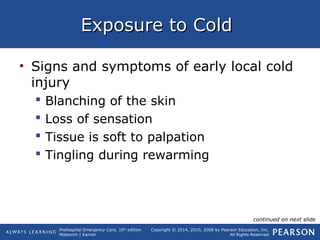 Prehospital Emergency Care, 10th
edition
Mistovich | Karren
Copyright © 2014, 2010, 2008 by Pearson Education, Inc.
All Rights Reserved
Exposure to ColdExposure to Cold
• Signs and symptoms of early local cold
injury
 Blanching of the skin
 Loss of sensation
 Tissue is soft to palpation
 Tingling during rewarming
continued on next slide
 