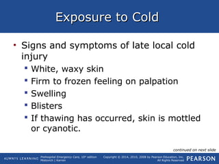 Prehospital Emergency Care, 10th
edition
Mistovich | Karren
Copyright © 2014, 2010, 2008 by Pearson Education, Inc.
All Rights Reserved
Exposure to ColdExposure to Cold
• Signs and symptoms of late local cold
injury
 White, waxy skin
 Firm to frozen feeling on palpation
 Swelling
 Blisters
 If thawing has occurred, skin is mottled
or cyanotic.
continued on next slide
 